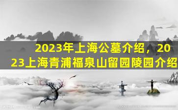 2023年上海公墓介绍，2023上海青浦福泉山留园陵园介绍