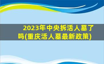 2023年中央拆活人墓了吗(重庆活人墓最新政策)