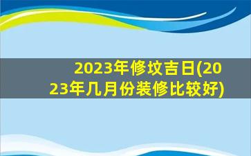 2023年修坟吉日(2023年几月份装修比较好)