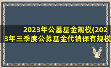 2023年公墓基金规模(2023年三季度公募基金代销保有规模榜重磅发布)
