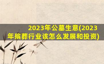 2023年公墓生意(2023年殡葬行业该怎么发展和投资)