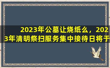 2023年公墓让烧纸么，2023年清明祭扫服务集中接待日将于明日启动