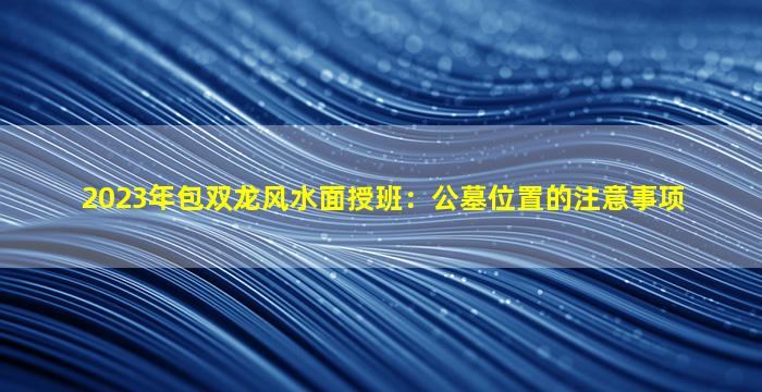 2023年包双龙风水面授班：公墓位置的注意事项