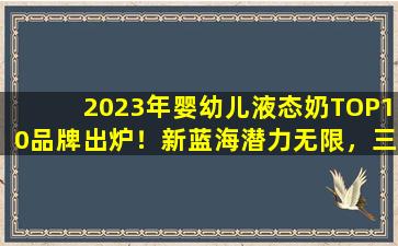 2023年婴幼儿液态奶TOP10品牌出炉！新蓝海潜力无限，三类品牌争夺领地