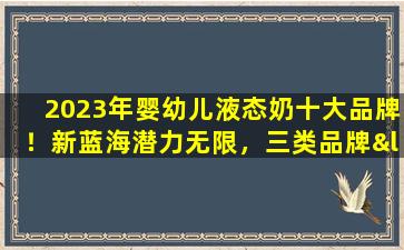 2023年婴幼儿液态奶十大品牌！新蓝海潜力无限，三类品牌“竞相抢地盘”