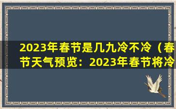 2023年春节是几九冷不冷（春节天气预览：2023年春节将冷不冷？）