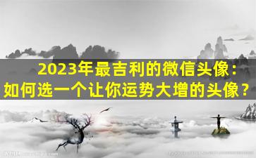 2023年最吉利的微信头像：如何选一个让你运势大增的头像？