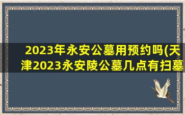 2023年永安公墓用预约吗(天津2023永安陵公墓几点有扫墓车)