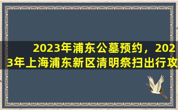 2023年浦东公墓预约，2023年上海浦东新区清明祭扫出行攻略