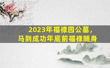 2023年福禄园公墓，马到成功年底前福禄随身