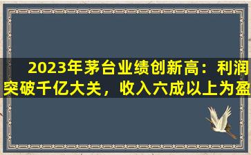 2023年茅台业绩创新高：利润突破千亿大关，收入六成以上为盈利