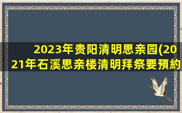 2023年贵阳清明思亲园(2021年石溪思亲楼清明拜祭要預約嗎)