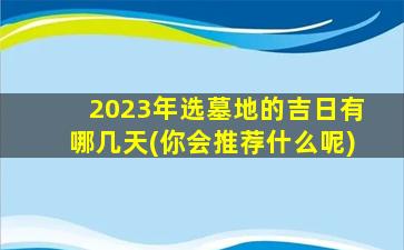 2023年选墓地的吉日有哪几天(你会推荐什么呢)