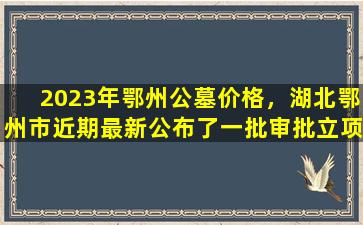 2023年鄂州公墓价格，湖北鄂州市近期最新公布了一批审批立项的建设工程项目