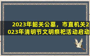 2023年韶关公墓，市直机关2023年清明节文明祭祀活动启动