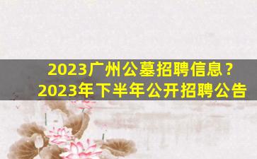 2023广州公墓招聘信息？2023年下半年公开招聘公告