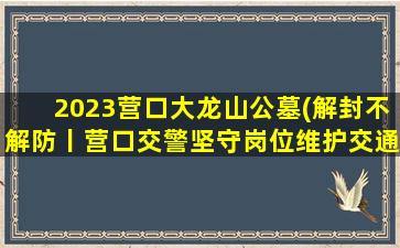 2023营口大龙山公墓(解封不解防丨营口交警坚守岗位维护交通秩序)