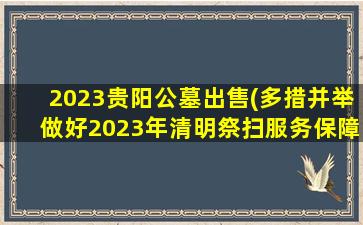 2023贵阳公墓出售(多措并举做好2023年清明祭扫服务保障工作)