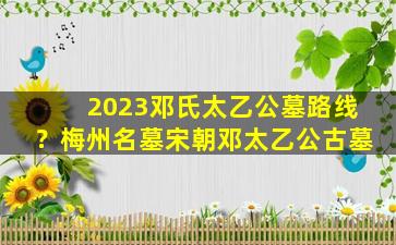 2023邓氏太乙公墓路线？梅州名墓宋朝邓太乙公古墓