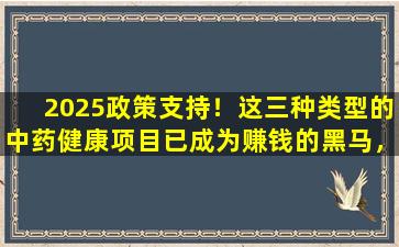 2025政策支持！这三种类型的中药健康项目已成为赚钱的黑马，入口低至1,000元