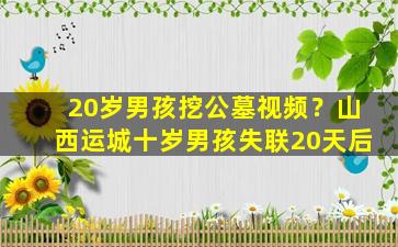 20岁男孩挖公墓视频？山西运城十岁男孩失联20天后