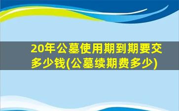 20年公墓使用期到期要交多少钱(公墓续期费多少)