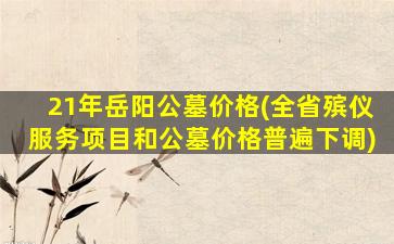 21年岳阳公墓价格(全省殡仪服务项目和公墓价格普遍下调)
