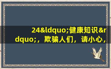 24“健康知识”，欺骗人们，请小心，您得到的越多，您的病情就越多