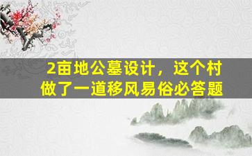 2亩地公墓设计，这个村做了一道移风易俗必答题