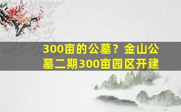 300亩的公墓？金山公墓二期300亩园区开建