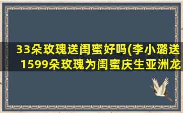 33朵玫瑰送闺蜜好吗(李小璐送1599朵玫瑰为闺蜜庆生亚洲龙送温暖舒适给冬天的你)