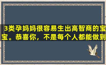 3类孕妈妈很容易生出高智商的宝宝。恭喜你，不是每个人都能做到。