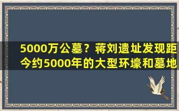 5000万公墓？蒋刘遗址发现距今约5000年的大型环壕和墓地