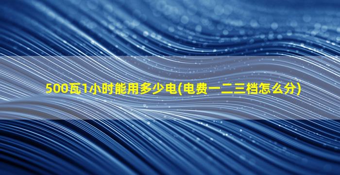 500瓦1小时能用多少电(电费一二三档怎么分)