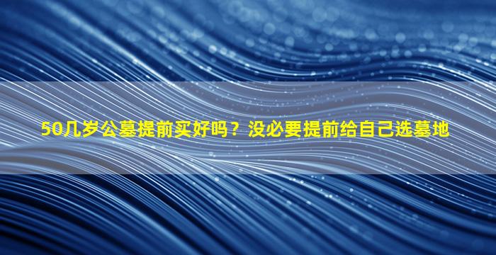 50几岁公墓提前买好吗？没必要提前给自己选墓地