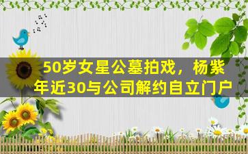 50岁女星公墓拍戏，杨紫年近30与公司解约自立门户