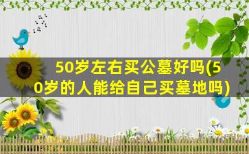 50岁左右买公墓好吗(50岁的人能给自己买墓地吗)