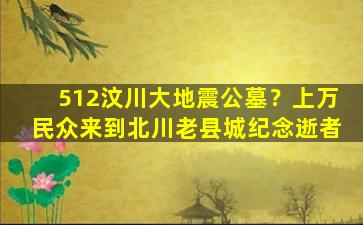 512汶川大地震公墓？上万民众来到北川老县城纪念逝者