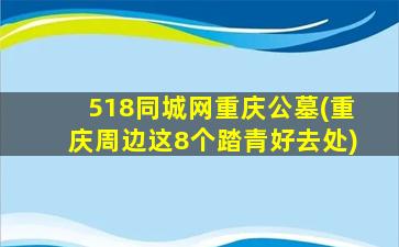 518同城网重庆公墓(重庆周边这8个踏青好去处)
