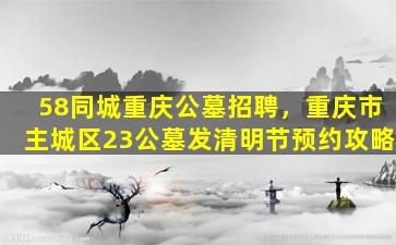 58同城重庆公墓招聘，重庆市主城区23公墓发清明节预约攻略