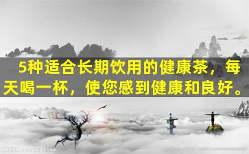 5种适合长期饮用的健康茶，每天喝一杯，使您感到健康和良好。
