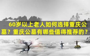 60岁以上老人如何选择重庆公墓？重庆公墓有哪些值得推荐的？