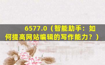 6577.0（智能助手：如何提高网站编辑的写作能力？）