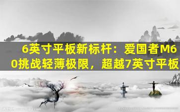 6英寸平板新标杆：爱国者M60挑战轻薄极限，超越7英寸平板