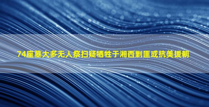 74座墓大多无人祭扫疑牺牲于湘西剿匪或抗美援朝