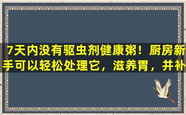 7天内没有驱虫剂健康粥！厨房新手可以轻松处理它，滋养胃，并补充气和血液