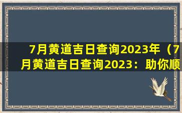 7月黄道吉日查询2023年（7月黄道吉日查询2023：助你顺利度过转运年）