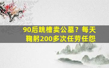 90后跳槽卖公墓？每天鞠躬200多次任劳任怨