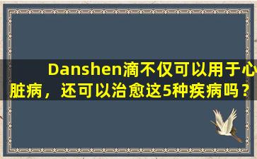Danshen滴不仅可以用于心脏病，还可以治愈这5种疾病吗？建议您添加书签