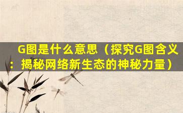 G图是什么意思（探究G图含义：揭秘网络新生态的神秘力量）